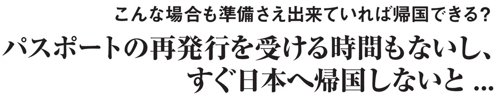 こんな場合も準備さえ出来ていれば帰国できる？
もしもニュージーランドでパスポートを
紛失または盗まれてしまったら...
パスポートの再発行を受ける時間もないし、すぐ日本へ帰国しないと...