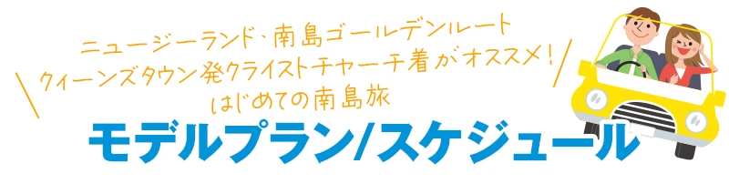 ニュージーランド・南島ゴールデンルート
クィーンズタウン発クライストチャーチ着がオススメ!
はじめての南島旅
モデルプラン・スケジュール
